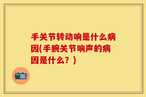 手关节转动响是什么病因(手腕关节响声的病因是什么？)