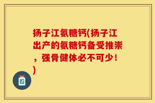 扬子江氨糖钙(扬子江出产的氨糖钙备受推崇,强骨健体必不可少!) 扬子江氨糖钙(扬子江出产的氨糖钙备受推崇,强骨健体必不可少!)