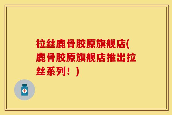 拉丝鹿骨胶原旗舰店(鹿骨胶原旗舰店推出拉丝系列！)