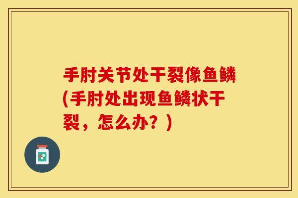 手肘关节处干裂像鱼鳞(手肘处出现鱼鳞状干裂，怎么办？)
