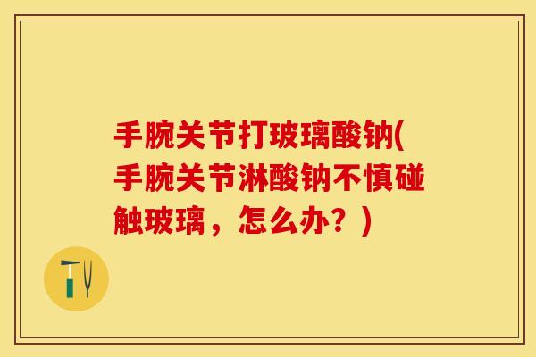 手腕关节打玻璃酸钠(手腕关节淋酸钠不慎碰触玻璃，怎么办？)