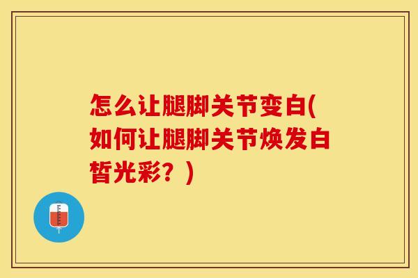 怎么让腿脚关节变白(如何让腿脚关节焕发白皙光彩？)