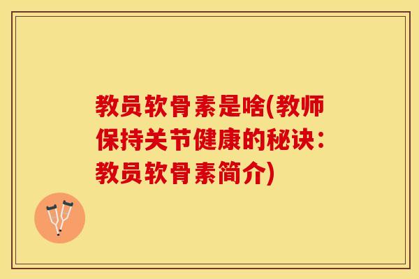 教员软骨素是啥(教师保持关节健康的秘诀：教员软骨素简介)