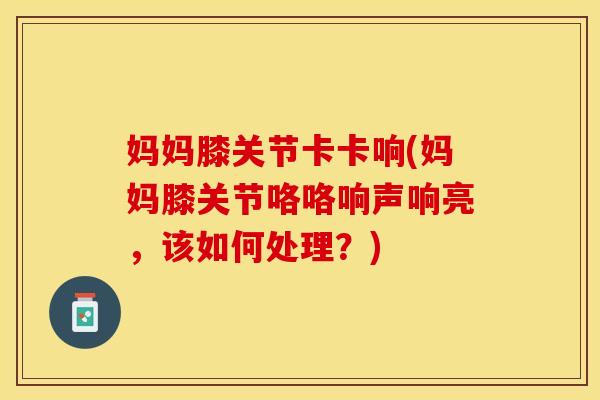 妈妈膝关节卡卡响(妈妈膝关节咯咯响声响亮，该如何处理？)