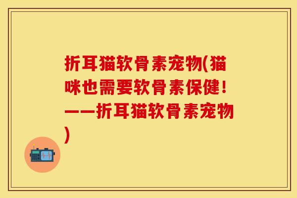 折耳猫软骨素宠物(猫咪也需要软骨素保健！——折耳猫软骨素宠物)