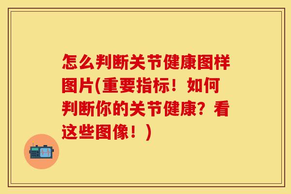 怎么判断关节健康图样图片(重要指标！如何判断你的关节健康？看这些图像！)