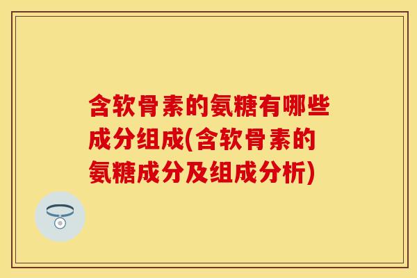 含软骨素的氨糖有哪些成分组成(含软骨素的氨糖成分及组成分析) 含软骨素的氨糖有哪些成分组成(含软骨素的氨糖成分及组成分析)