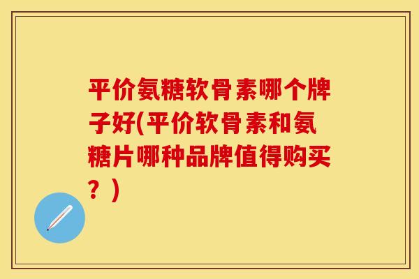 平价氨糖软骨素哪个牌子好(平价软骨素和氨糖片哪种品牌值得购买？)