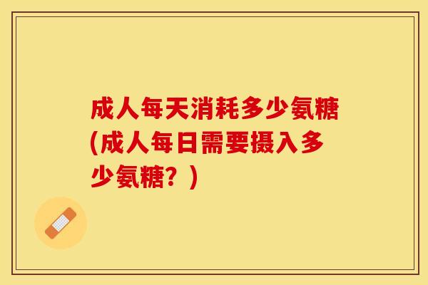 成人每天消耗多少氨糖(成人每日需要摄入多少氨糖？)