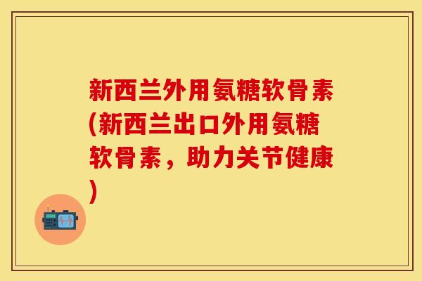 新西兰外用氨糖软骨素(新西兰出口外用氨糖软骨素，助力关节健康)