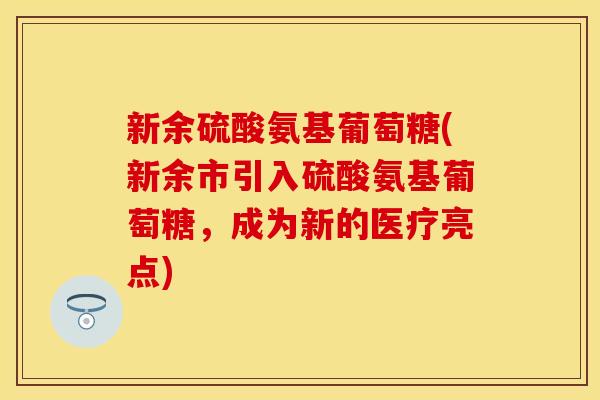 新余硫酸氨基葡萄糖(新余市引入硫酸氨基葡萄糖，成为新的医疗亮点)