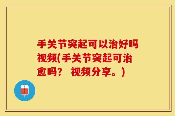 手关节突起可以治好吗视频(手关节突起可治愈吗？ 视频分享。)