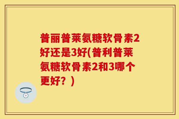 普丽普莱氨糖软骨素2好还是3好(普利普莱氨糖软骨素2和3哪个更好？)