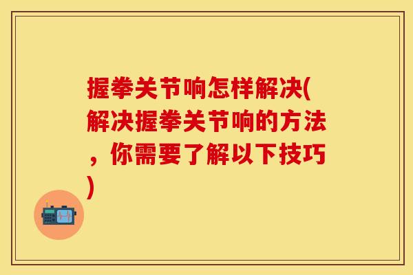 握拳关节响怎样解决(解决握拳关节响的方法，你需要了解以下技巧)