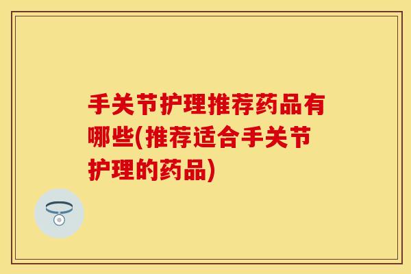 手关节护理推荐药品有哪些(推荐适合手关节护理的药品)