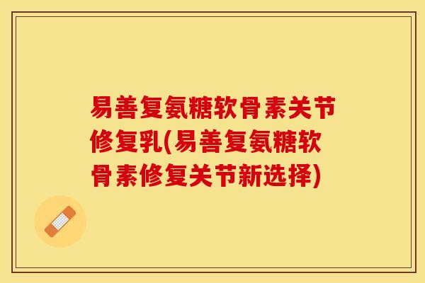 易善复氨糖软骨素关节修复乳(易善复氨糖软骨素修复关节新选择)