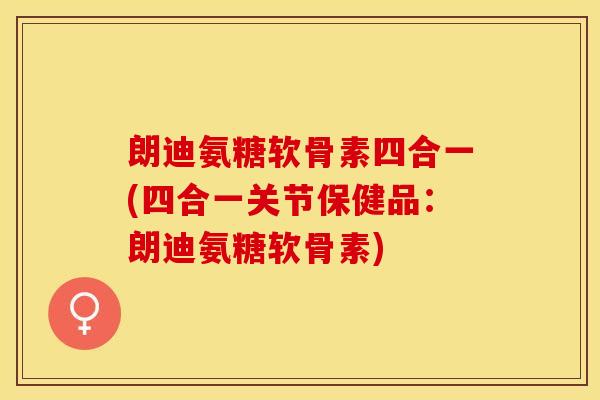 朗迪氨糖软骨素四合一(四合一关节保健品：朗迪氨糖软骨素)