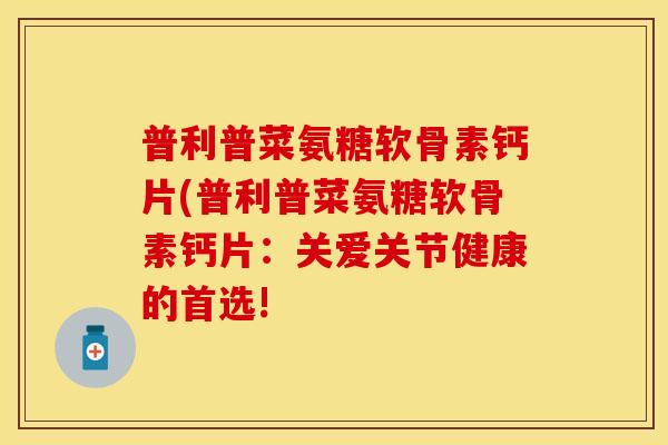 普利普菜氨糖软骨素钙片(普利普菜氨糖软骨素钙片：关爱关节健康的首选!