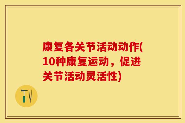 康复各关节活动动作(10种康复运动，促进关节活动灵活性)