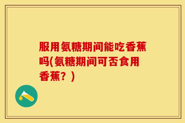服用氨糖期间能吃香蕉吗(氨糖期间可否食用香蕉？)