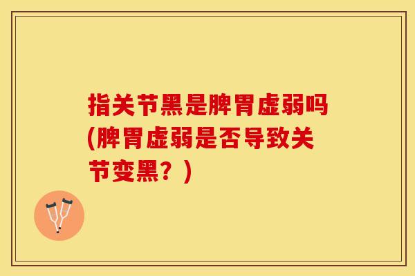 指关节黑是脾胃虚弱吗(脾胃虚弱是否导致关节变黑？)