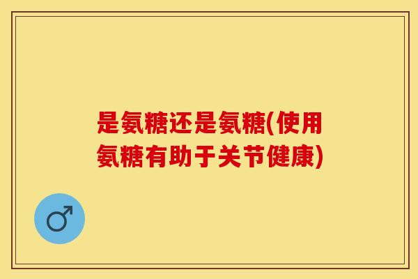 是氨糖还是氨糖(使用氨糖有助于关节健康)