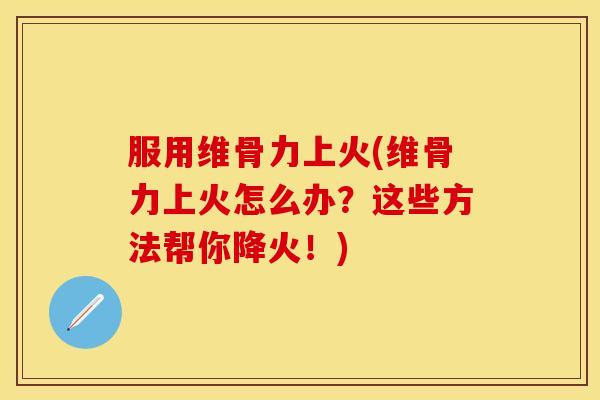 服用维骨力上火(维骨力上火怎么办？这些方法帮你降火！)