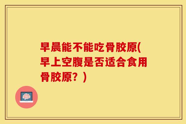 早晨能不能吃骨胶原(早上空腹是否适合食用骨胶原?) 早晨能不能吃骨胶原(早上空腹是否适合食用骨胶原?)