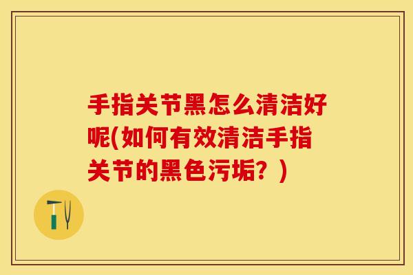 手指关节黑怎么清洁好呢(如何有效清洁手指关节的黑色污垢？)