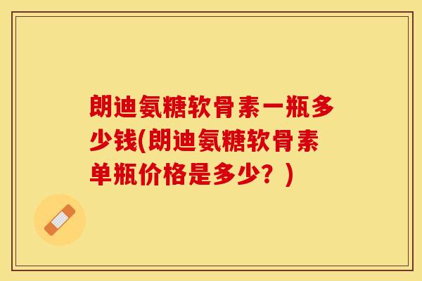 朗迪氨糖软骨素一瓶多少钱(朗迪氨糖软骨素单瓶价格是多少？)