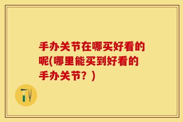 手办关节在哪买好看的呢(哪里能买到好看的手办关节？)