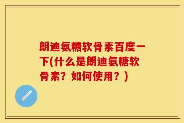 朗迪氨糖软骨素百度一下(什么是朗迪氨糖软骨素？如何使用？)
