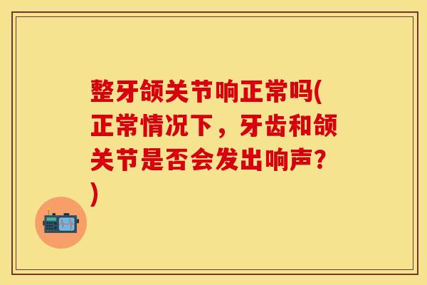 整牙颌关节响正常吗(正常情况下,牙齿和颌关节是否会发出响声?) 整牙颌关节响正常吗(正常情况下,牙齿和颌关节是否会发出响声?)