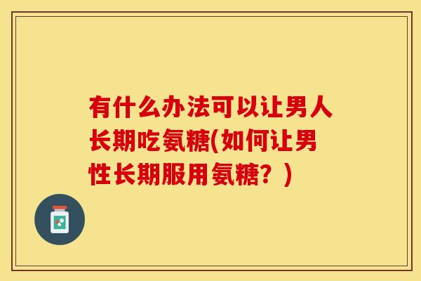 有什么办法可以让男人长期吃氨糖(如何让男性长期服用氨糖？)