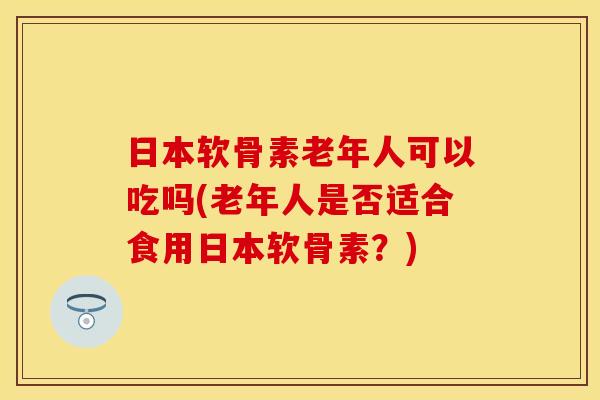 日本软骨素老年人可以吃吗(老年人是否适合食用日本软骨素？)