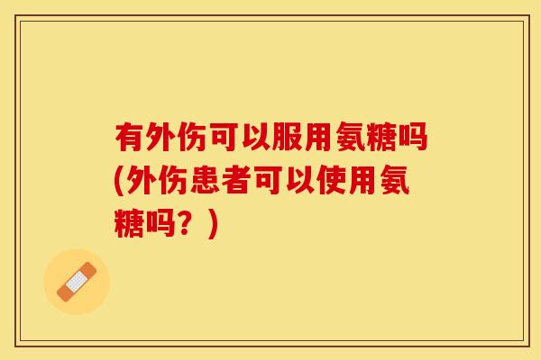 有外伤可以服用氨糖吗(外伤患者可以使用氨糖吗？)
