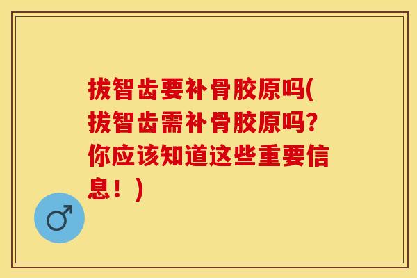 拔智齿要补骨胶原吗(拔智齿需补骨胶原吗？你应该知道这些重要信息！)