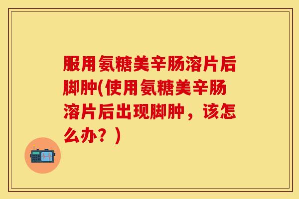 服用氨糖美辛肠溶片后脚肿(使用氨糖美辛肠溶片后出现脚肿，该怎么办？)