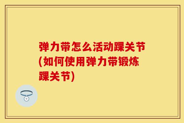 弹力带怎么活动踝关节(如何使用弹力带锻炼踝关节)