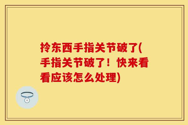 拎东西手指关节破了(手指关节破了！快来看看应该怎么处理)