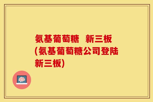 氨基葡萄糖  新三板(氨基葡萄糖公司登陆新三板)
