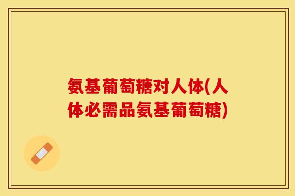 氨基葡萄糖对人体(人体必需品氨基葡萄糖)
