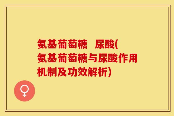 氨基葡萄糖  尿酸(氨基葡萄糖与尿酸作用机制及功效解析)