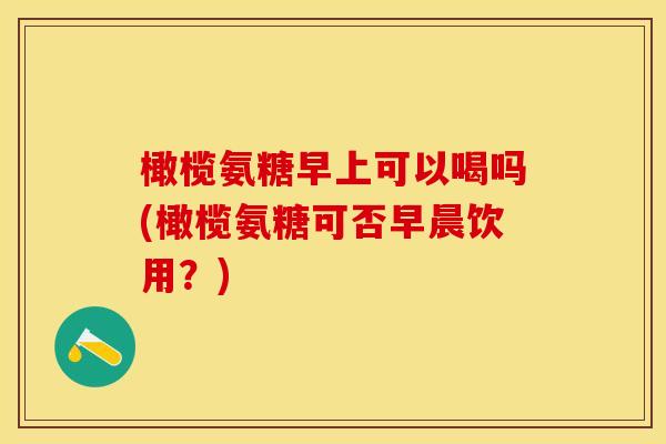 橄榄氨糖早上可以喝吗(橄榄氨糖可否早晨饮用?) 橄榄氨糖早上可以喝吗(橄榄氨糖可否早晨饮用?)