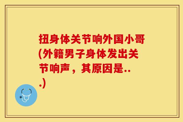 扭身体关节响外国小哥(外籍男子身体发出关节响声，其原因是...)