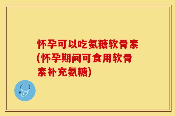 怀孕可以吃氨糖软骨素(怀孕期间可食用软骨素补充氨糖)