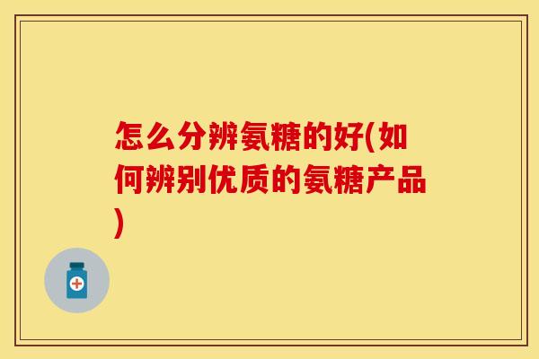 怎么分辨氨糖的好(如何辨别优质的氨糖产品)