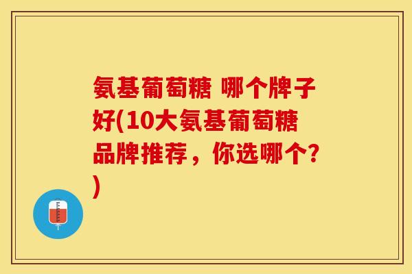 氨基葡萄糖 哪个牌子好(10大氨基葡萄糖品牌推荐，你选哪个？)