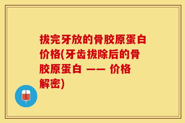 拔完牙放的骨胶原蛋白价格(牙齿拔除后的骨胶原蛋白 —— 价格解密)