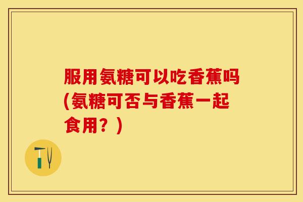 服用氨糖可以吃香蕉吗(氨糖可否与香蕉一起食用？)